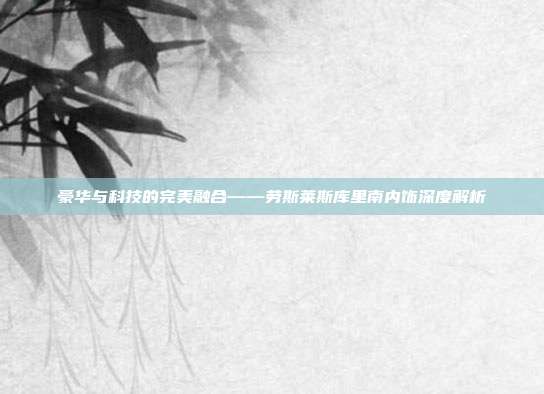 豪华与科技的完美融合——劳斯莱斯库里南内饰深度解析