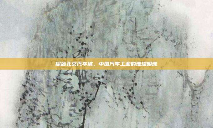探秘北京汽车城，中国汽车工业的璀璨明珠