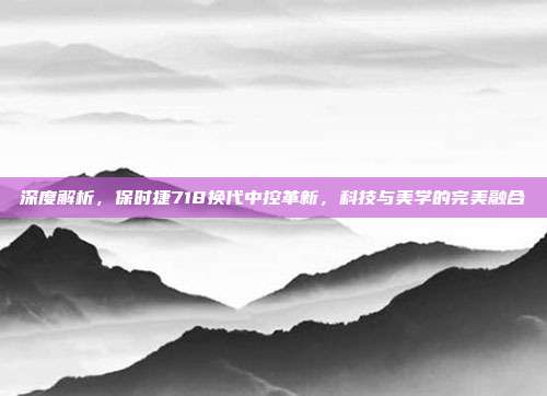 深度解析，保时捷718换代中控革新，科技与美学的完美融合