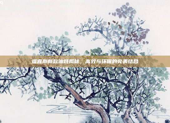 福睿斯新款油耗揭秘，高效与环保的完美结合