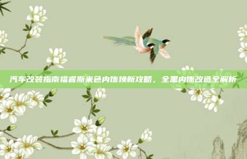汽车改装指南福睿斯米色内饰焕新攻略，全黑内饰改造全解析