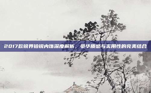 2017款锐界铂锐内饰深度解析，豪华质感与实用性的完美结合