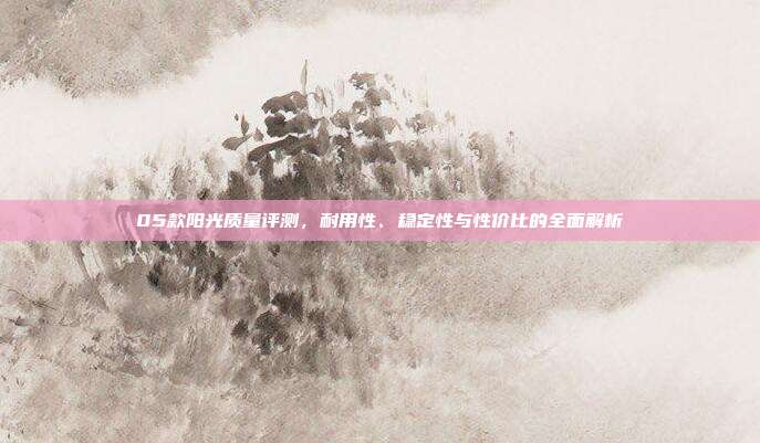 05款阳光质量评测，耐用性、稳定性与性价比的全面解析