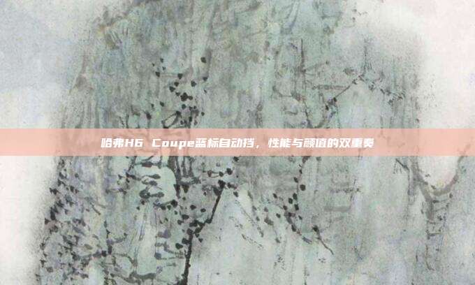 哈弗H6 Coupe蓝标自动挡，性能与颜值的双重奏