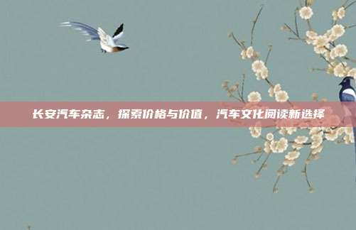 长安汽车杂志，探索价格与价值，汽车文化阅读新选择