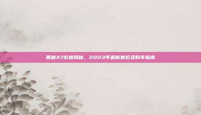 奥迪A7价格揭秘，2023年最新售价及购车指南