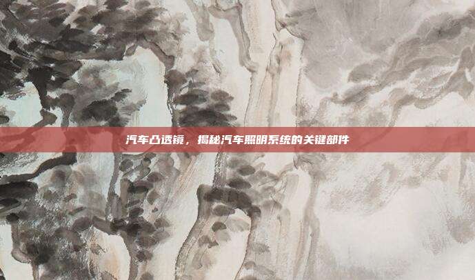 汽车凸透镜，揭秘汽车照明系统的关键部件