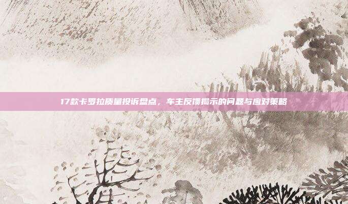 17款卡罗拉质量投诉盘点，车主反馈揭示的问题与应对策略