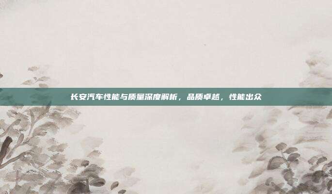 长安汽车性能与质量深度解析，品质卓越，性能出众