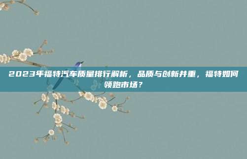 2023年福特汽车质量排行解析，品质与创新并重，福特如何领跑市场？