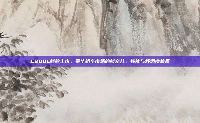 C200L新款上市，豪华轿车市场的新宠儿，性能与舒适度兼备