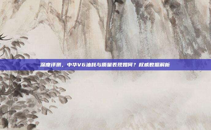 深度评测，中华V6油耗与质量表现如何？权威数据解析