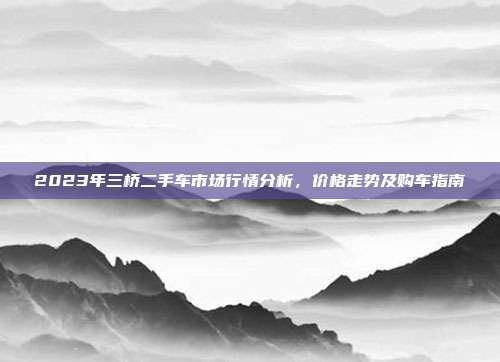 2023年三桥二手车市场行情分析，价格走势及购车指南
