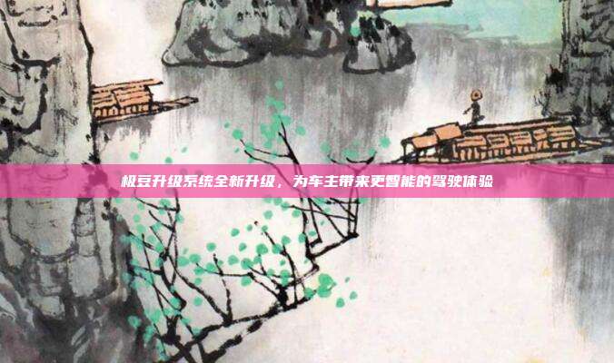 极豆升级系统全新升级，为车主带来更智能的驾驶体验