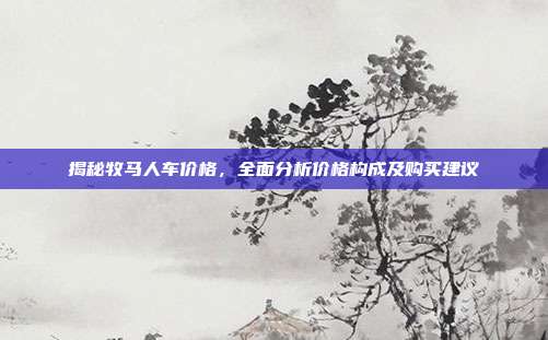 揭秘牧马人车价格，全面分析价格构成及购买建议
