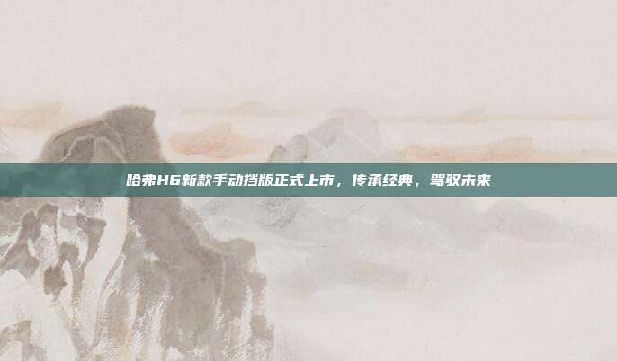 哈弗H6新款手动挡版正式上市，传承经典，驾驭未来