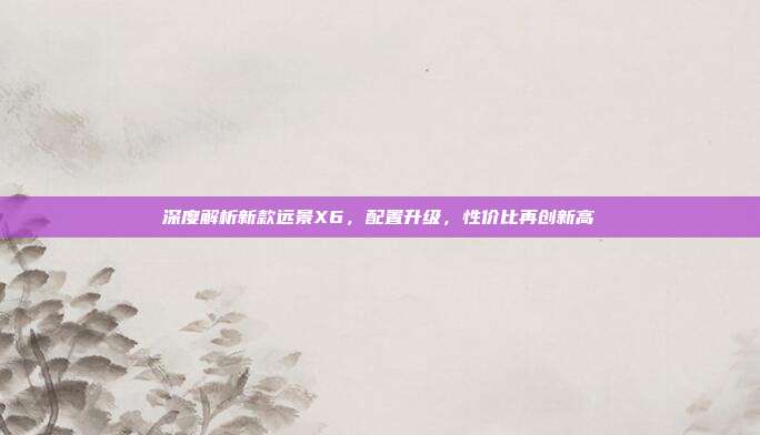 深度解析新款远景X6，配置升级，性价比再创新高