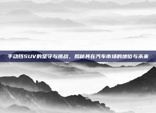 手动挡SUV的坚守与挑战，揭秘其在汽车市场的地位与未来
