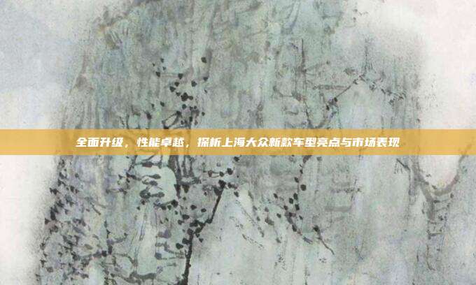全面升级，性能卓越，探析上海大众新款车型亮点与市场表现