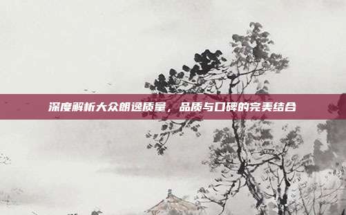 深度解析大众朗逸质量，品质与口碑的完美结合