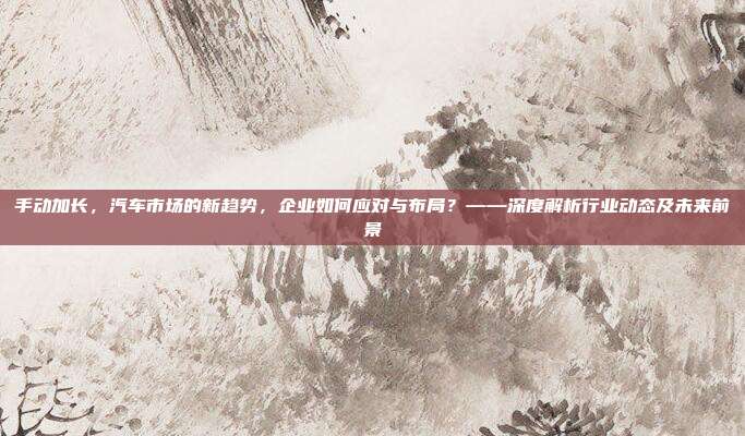 手动加长，汽车市场的新趋势，企业如何应对与布局？——深度解析行业动态及未来前景