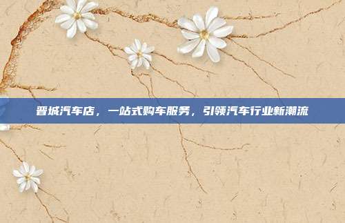晋城汽车店，一站式购车服务，引领汽车行业新潮流