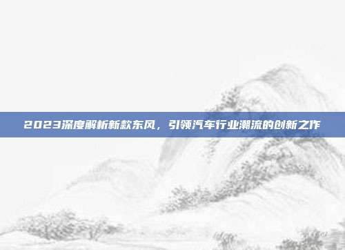 2023深度解析新款东风，引领汽车行业潮流的创新之作