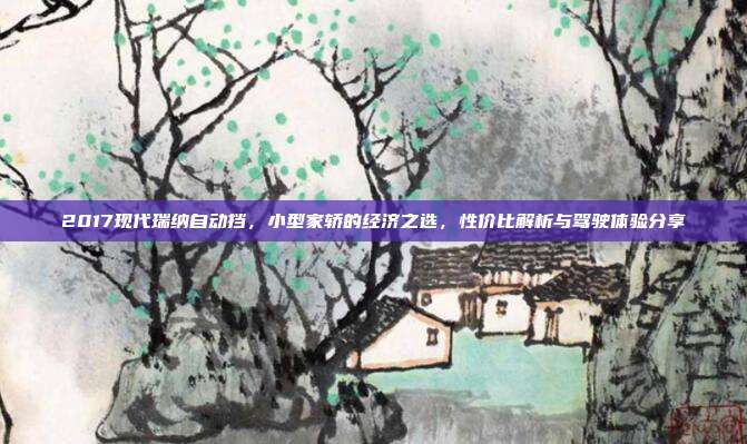 2017现代瑞纳自动挡，小型家轿的经济之选，性价比解析与驾驶体验分享