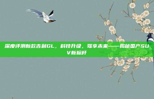 深度评测新款吉利GL，科技升级，驾享未来——揭秘国产SUV新标杆