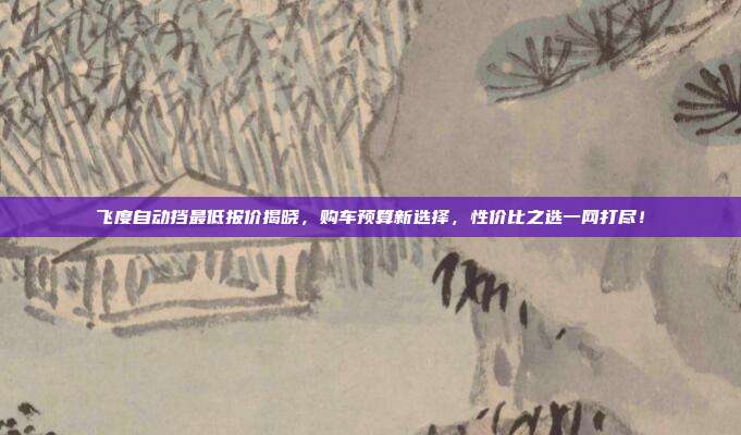飞度自动挡最低报价揭晓，购车预算新选择，性价比之选一网打尽！