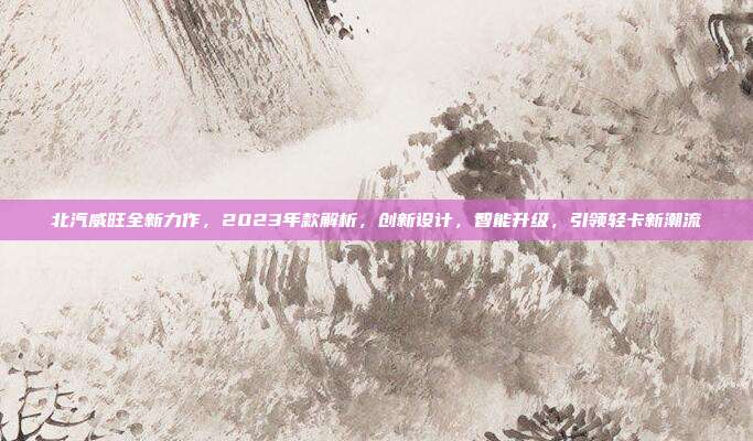 北汽威旺全新力作，2023年款解析，创新设计，智能升级，引领轻卡新潮流