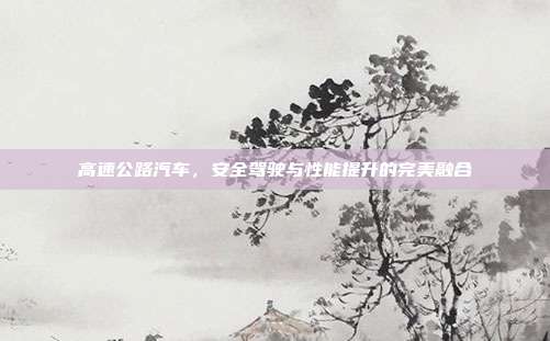 高速公路汽车，安全驾驶与性能提升的完美融合