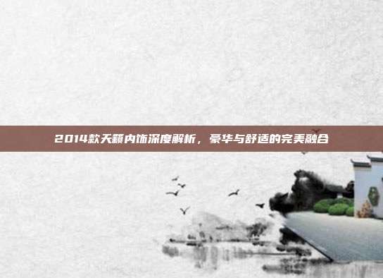 2014款天籁内饰深度解析，豪华与舒适的完美融合