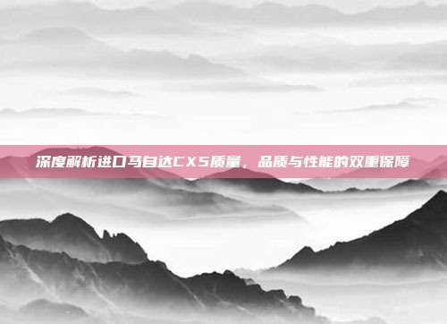 深度解析进口马自达CX5质量，品质与性能的双重保障