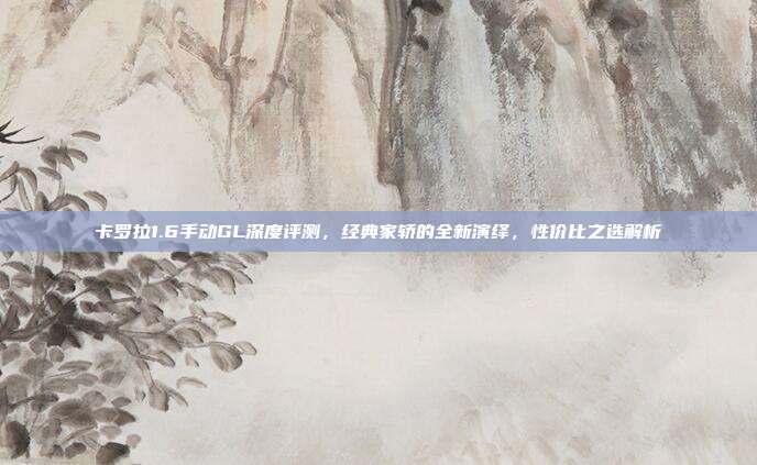卡罗拉1.6手动GL深度评测，经典家轿的全新演绎，性价比之选解析