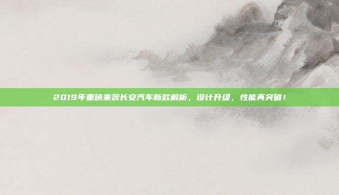 2019年重磅来袭长安汽车新款解析，设计升级，性能再突破！