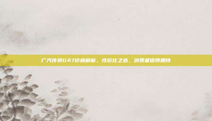 广汽传祺GA7价格解析，性价比之选，消费者值得期待