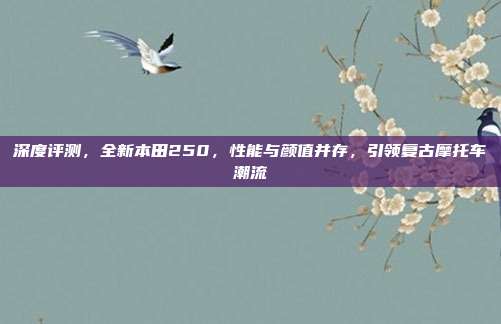 深度评测，全新本田250，性能与颜值并存，引领复古摩托车潮流