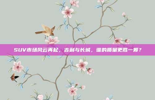 SUV市场风云再起，吉利与长城，谁的质量更胜一筹？