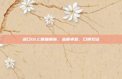 进口GLC质量解析，品质卓越，口碑见证