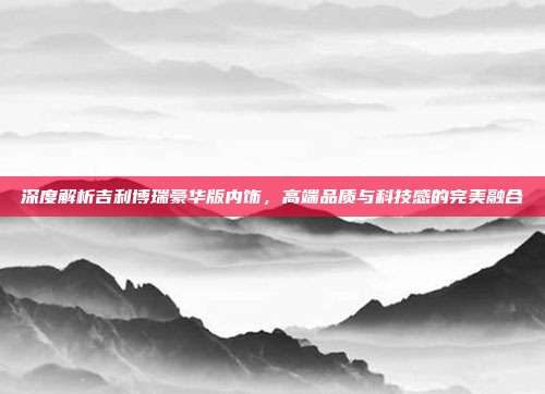 深度解析吉利博瑞豪华版内饰，高端品质与科技感的完美融合