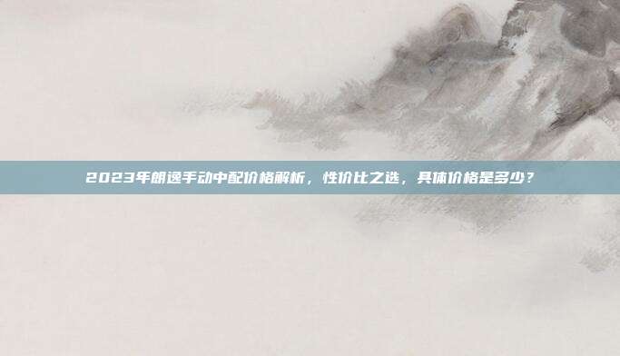 2023年朗逸手动中配价格解析，性价比之选，具体价格是多少？