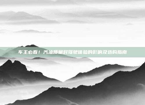 车主必看！汽油质量对驾驶体验的影响及选购指南