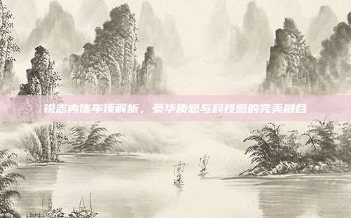 锐志内饰车顶解析，豪华质感与科技感的完美融合