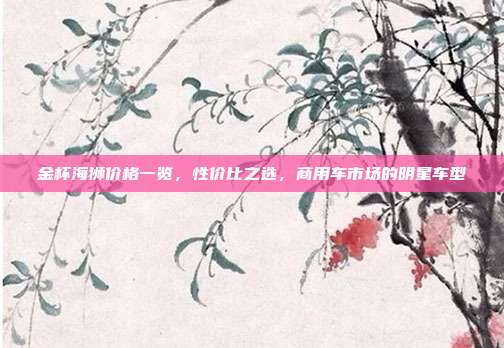 金杯海狮价格一览，性价比之选，商用车市场的明星车型