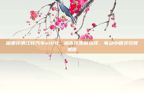 深度评测江铃汽车e100，城市代步新选择，电动小精灵引领潮流