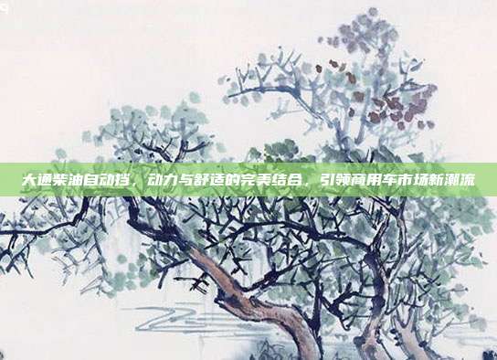 大通柴油自动挡，动力与舒适的完美结合，引领商用车市场新潮流