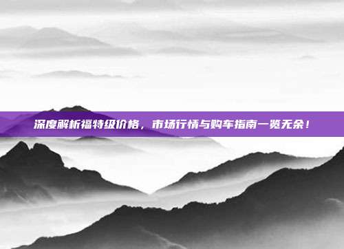 深度解析福特级价格，市场行情与购车指南一览无余！