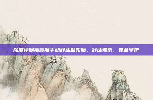 深度评测福睿斯手动舒适型轮胎，舒适驾乘，安全守护