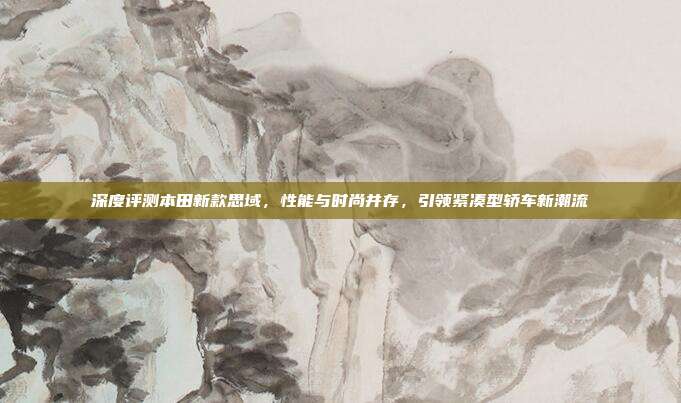 深度评测本田新款思域，性能与时尚并存，引领紧凑型轿车新潮流